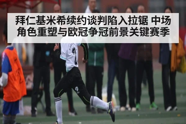 拜仁基米希续约谈判陷入拉锯 中场角色重塑与欧冠争冠前景关键赛季