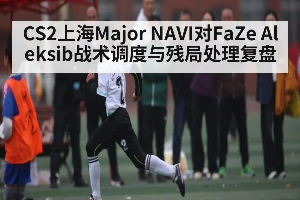 CS2上海Major NAVI对FaZe Aleksib战术调度与残局处理复盘