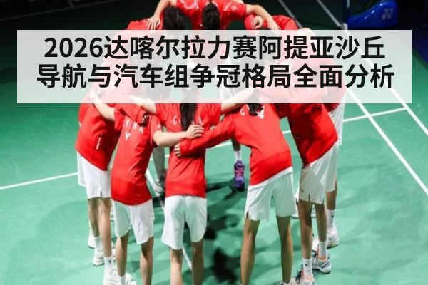 2026达喀尔拉力赛阿提亚沙丘导航与汽车组争冠格局全面分析