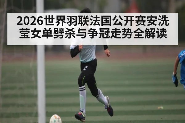 2026世界羽联法国公开赛安洗莹女单劈杀与争冠走势全解读
