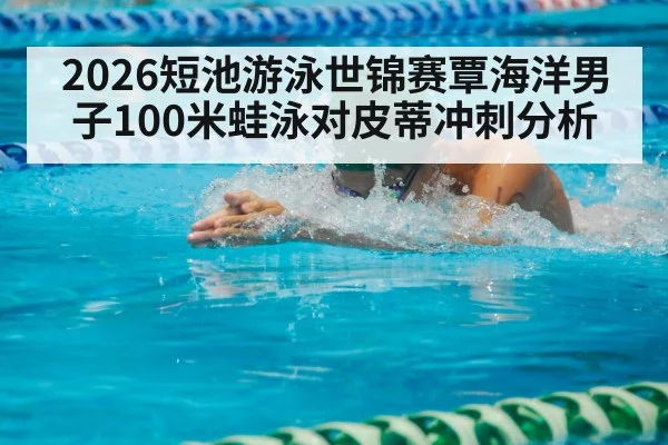 2026短池游泳世锦赛覃海洋男子100米蛙泳对皮蒂冲刺分析